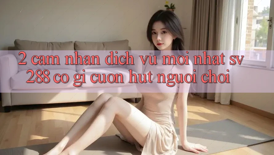 2. Cảm nhận Dịch Vụ Mới nhất sv288: Có Gì Cuốn Hút Người Chơi?