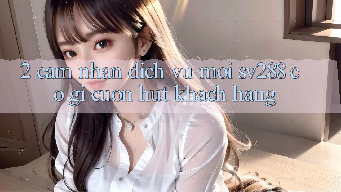 2. Cảm nhận Dịch Vụ Mới sv288: Có Gì Cuốn Hút Khách hàng? 2. Cảm nhận Dịch Vụ Mới sv288: Có Gì Cuốn Hút Khách hàng?