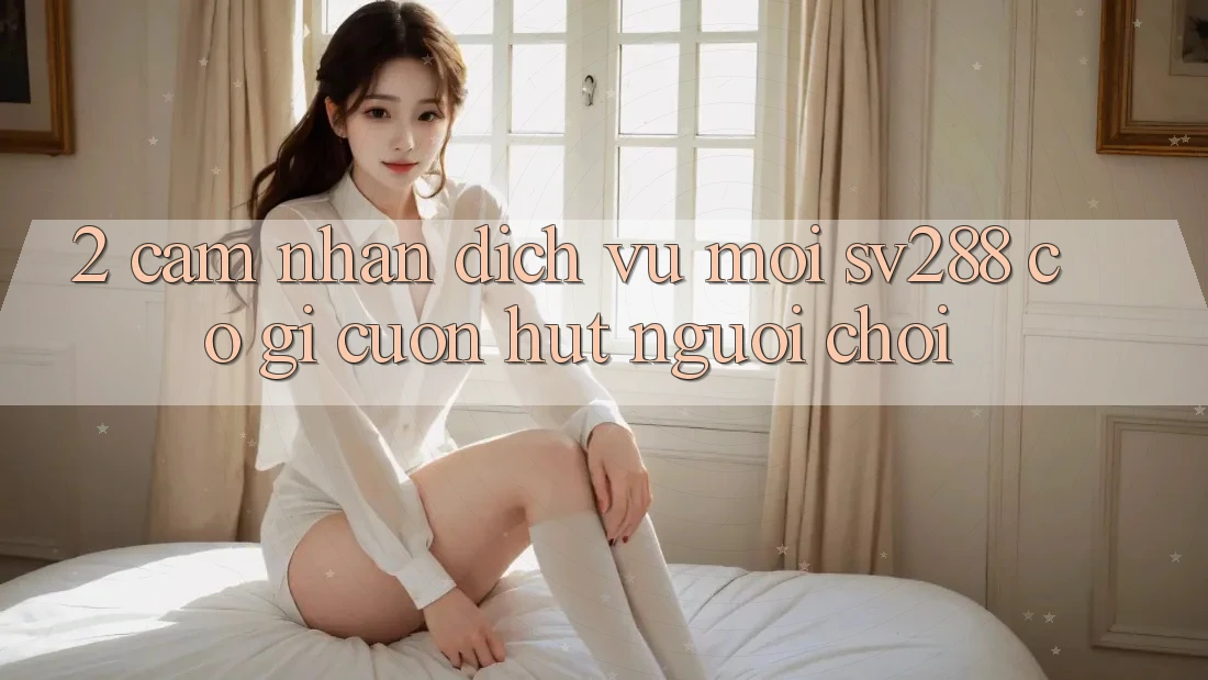 2. Cảm nhận Dịch Vụ Mới sv288: Có Gì Cuốn Hút Người Chơi?