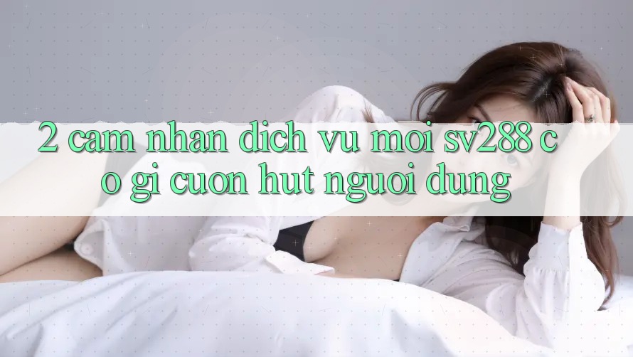2. Cảm nhận Dịch Vụ Mới sv288: Có Gì Cuốn Hút Người dùng?