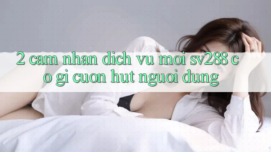 2. Cảm nhận Dịch Vụ Mới sv288: Có Gì Cuốn Hút Người dùng? 2. Cảm nhận Dịch Vụ Mới sv288: Có Gì Cuốn Hút Người dùng?