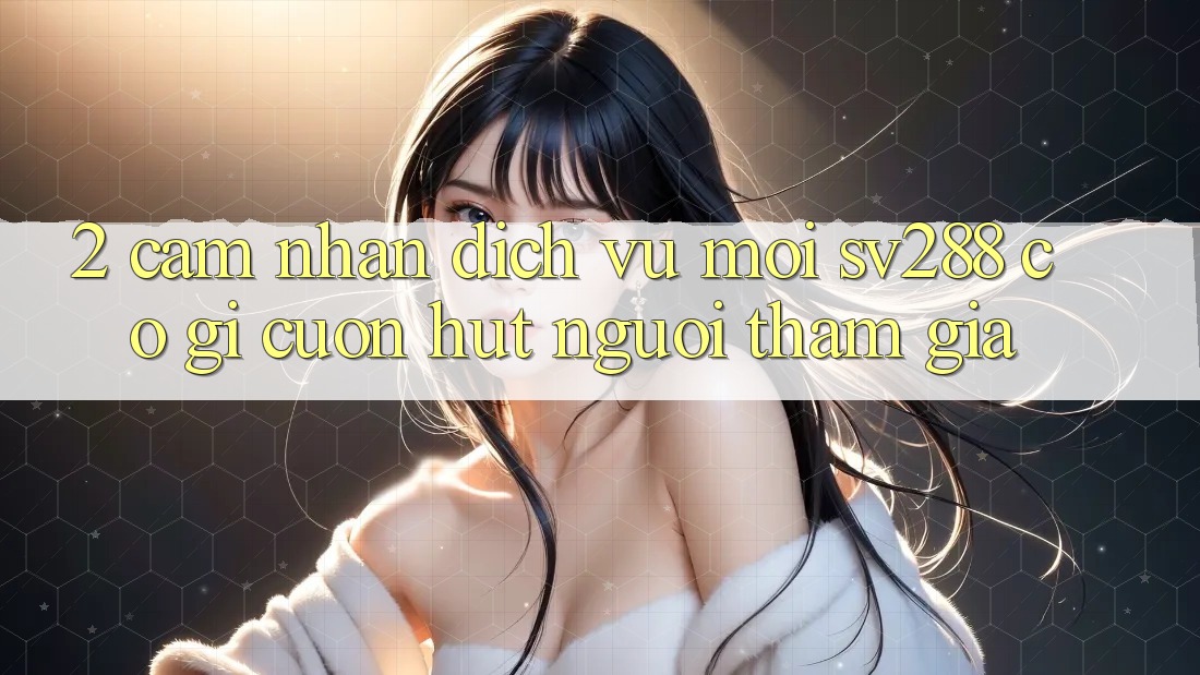2. Cảm nhận Dịch Vụ Mới sv288: Có Gì Cuốn Hút Người tham gia? 2. Cảm nhận Dịch Vụ Mới sv288: Có Gì Cuốn Hút Người tham gia?