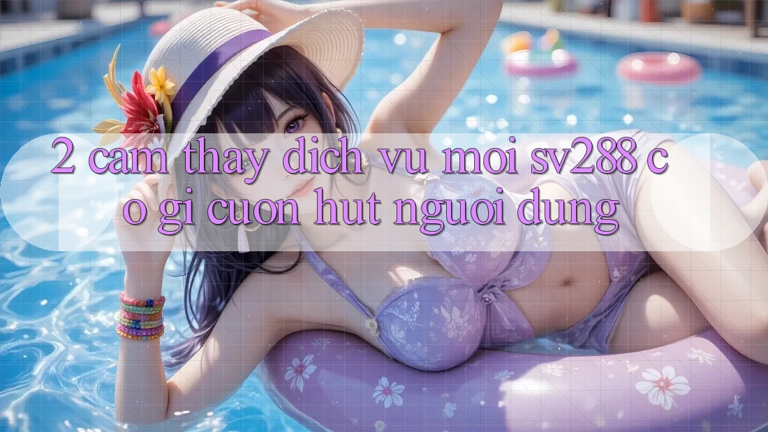 2. Cảm thấy Dịch Vụ Mới sv288: Có Gì Cuốn Hút Người dùng?