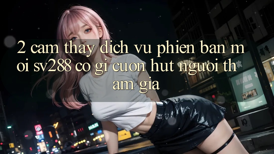 2. Cảm thấy Dịch Vụ Phiên bản mới sv288: Có Gì Cuốn Hút Người tham gia? 2. Cảm thấy Dịch Vụ Phiên bản mới sv288: Có Gì Cuốn Hút Người tham gia?