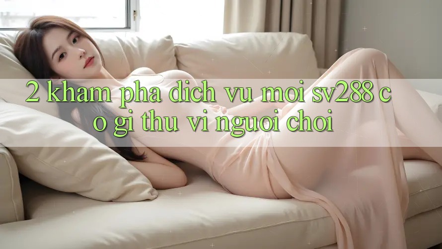 2. Khám Phá Dịch Vụ Mới sv288: Có Gì Thú vị Người Chơi?