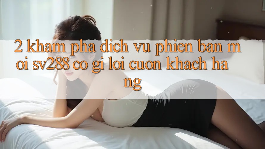 2. Khám Phá Dịch Vụ Phiên bản mới sv288: Có Gì Lôi cuốn Khách hàng? 2. Khám Phá Dịch Vụ Phiên bản mới sv288: Có Gì Lôi cuốn Khách hàng?