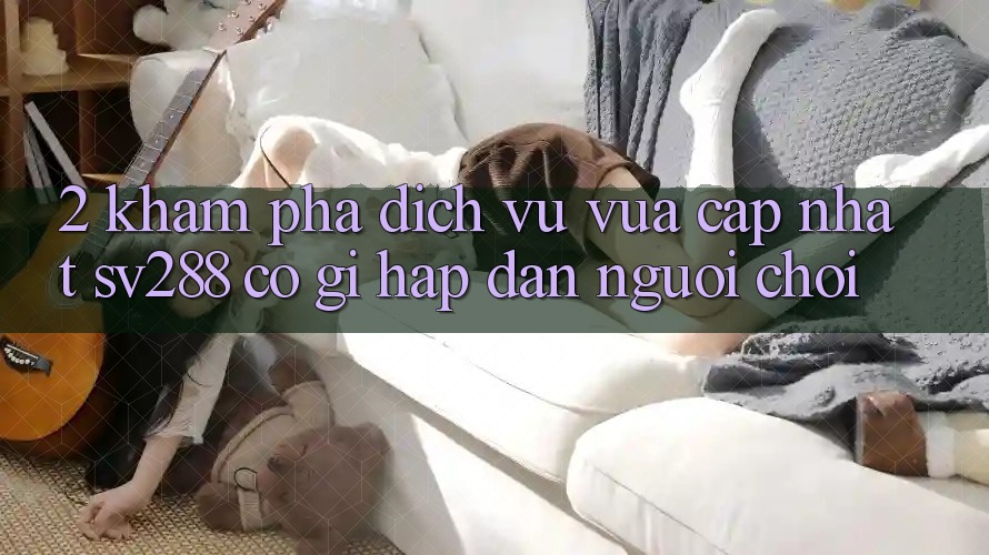 2. Khám Phá Dịch Vụ Vừa cập nhật sv288: Có Gì Hấp dẫn Người Chơi?