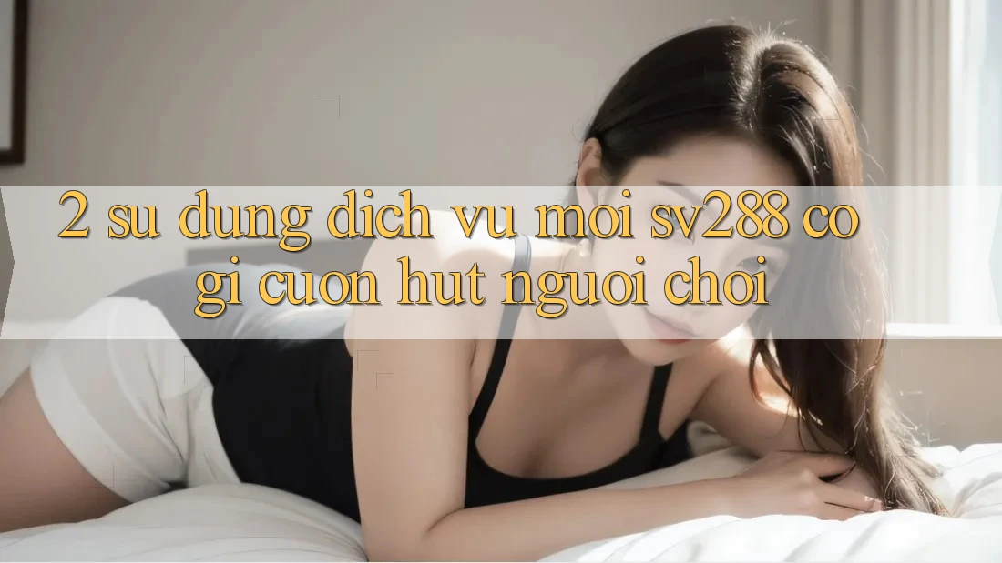 2. Sử dụng Dịch Vụ Mới sv288: Có Gì Cuốn Hút Người Chơi?