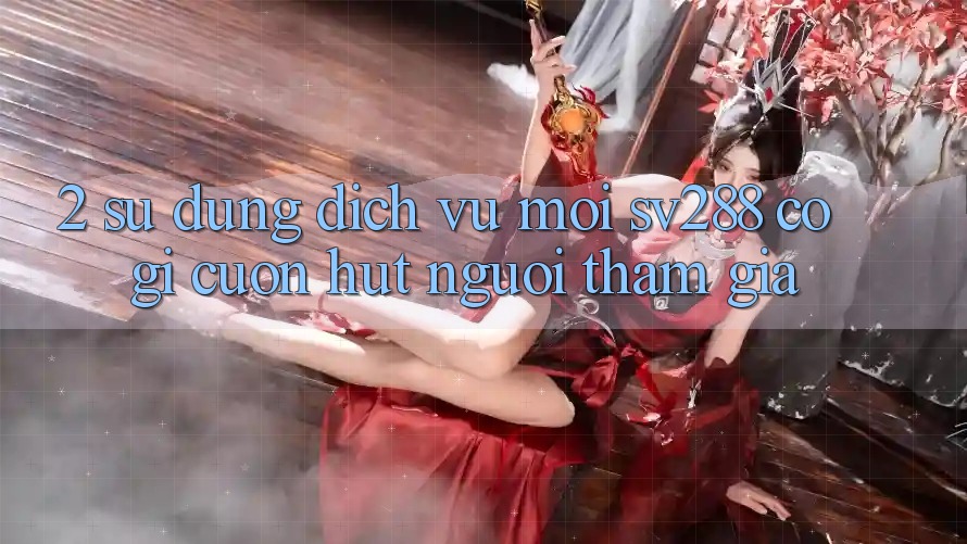 2. Sử dụng Dịch Vụ Mới sv288: Có Gì Cuốn Hút Người tham gia?