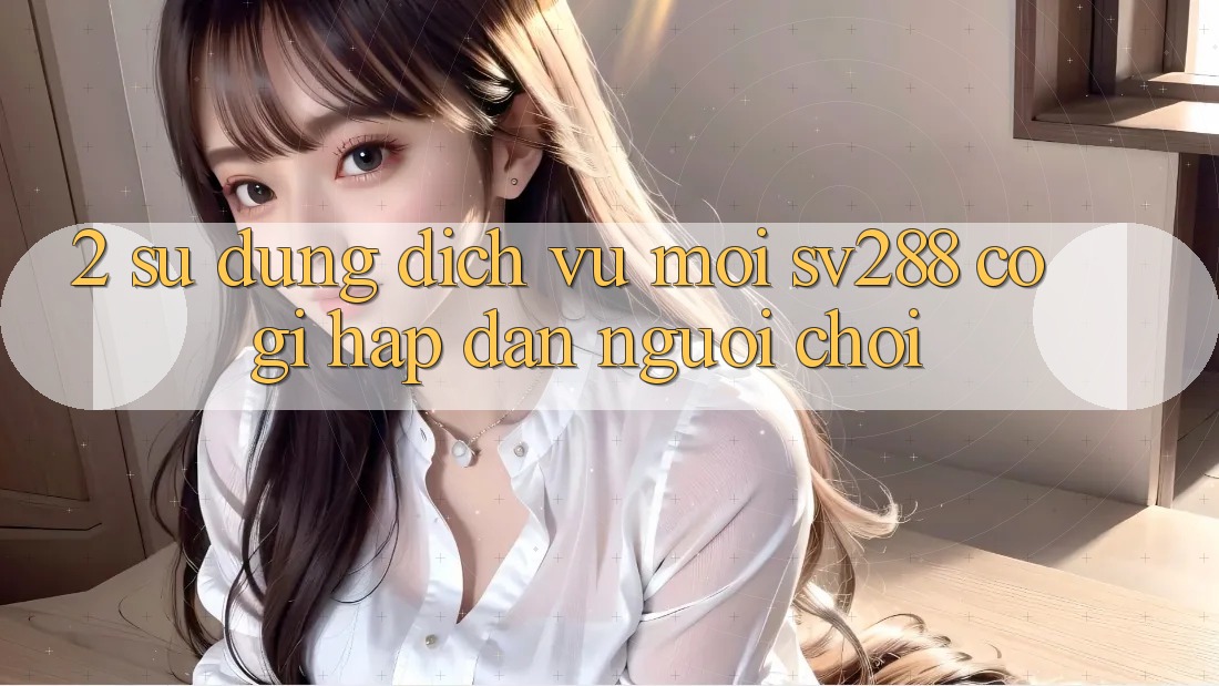 2. Sử dụng Dịch Vụ Mới sv288: Có Gì Hấp dẫn Người Chơi?