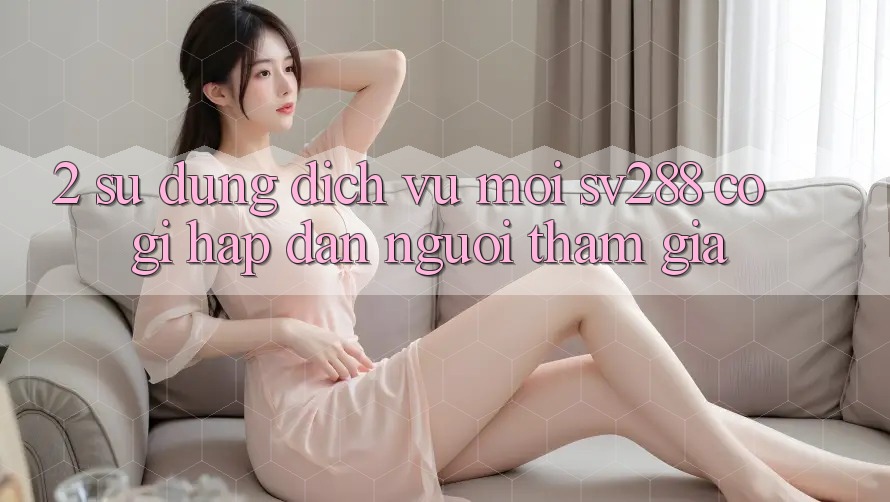 2. Sử dụng Dịch Vụ Mới sv288: Có Gì Hấp dẫn Người tham gia? 2. Sử dụng Dịch Vụ Mới sv288: Có Gì Hấp dẫn Người tham gia?