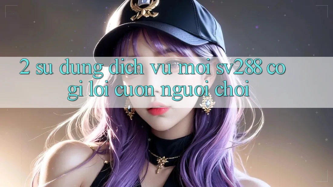 2. Sử dụng Dịch Vụ Mới sv288: Có Gì Lôi cuốn Người Chơi?