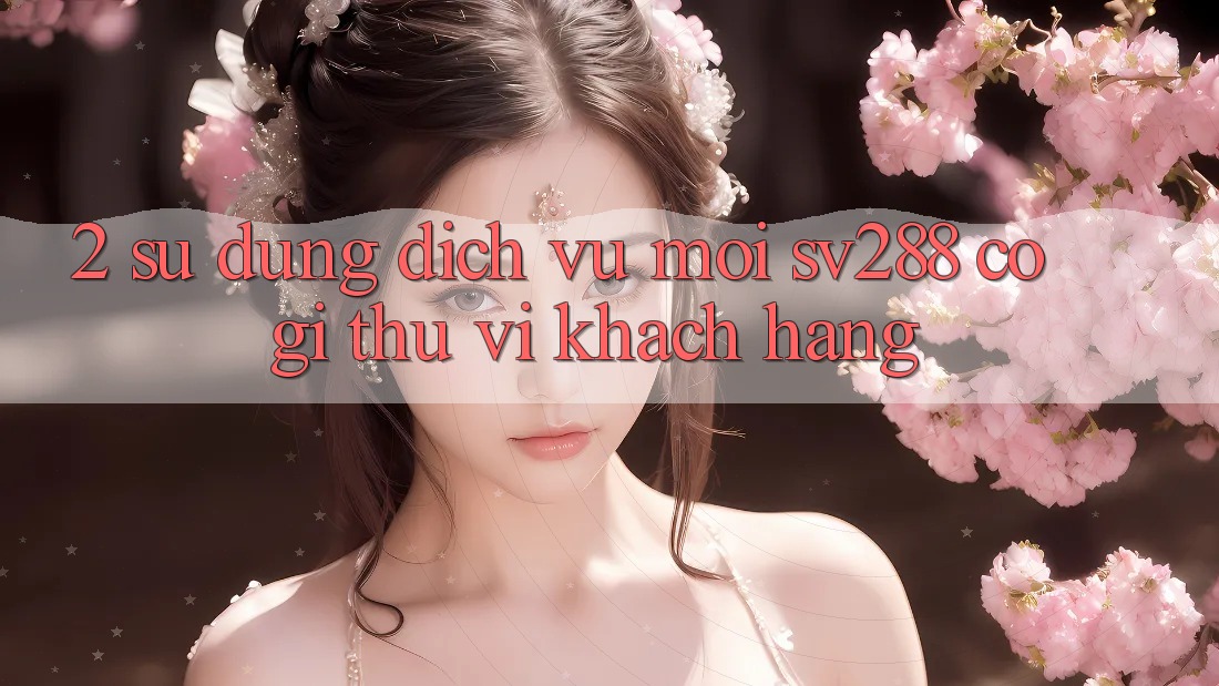 2. Sử dụng Dịch Vụ Mới sv288: Có Gì Thú vị Khách hàng? 2. Sử dụng Dịch Vụ Mới sv288: Có Gì Thú vị Khách hàng?