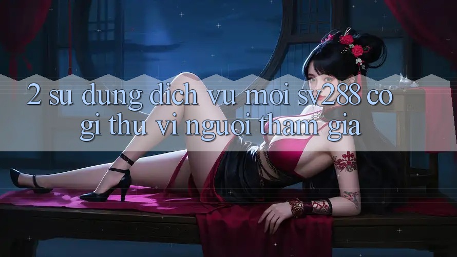 2. Sử dụng Dịch Vụ Mới sv288: Có Gì Thú vị Người tham gia? 2. Sử dụng Dịch Vụ Mới sv288: Có Gì Thú vị Người tham gia?
