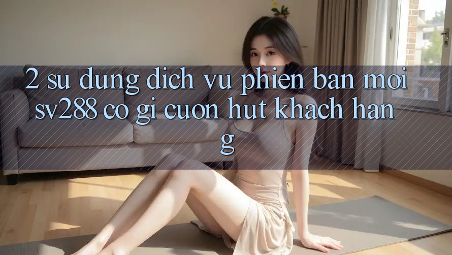 2. Sử dụng Dịch Vụ Phiên bản mới sv288: Có Gì Cuốn Hút Khách hàng? 2. Sử dụng Dịch Vụ Phiên bản mới sv288: Có Gì Cuốn Hút Khách hàng?