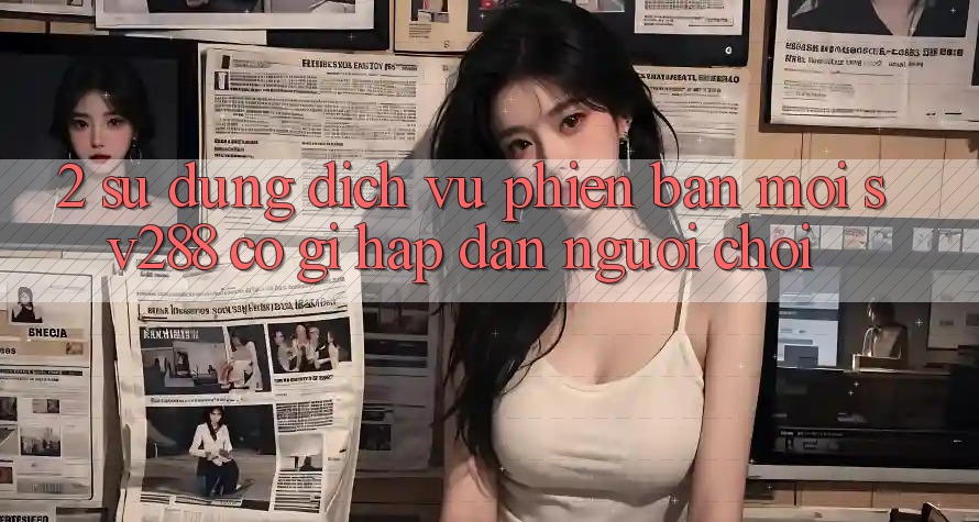 2. Sử dụng Dịch Vụ Phiên bản mới sv288: Có Gì Hấp dẫn Người Chơi? 2. Sử dụng Dịch Vụ Phiên bản mới sv288: Có Gì Hấp dẫn Người Chơi?