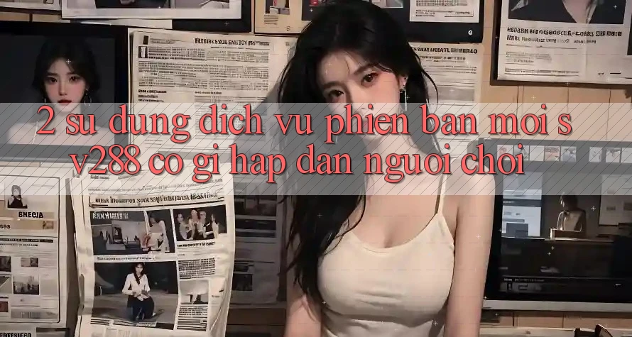 2. Sử dụng Dịch Vụ Phiên bản mới sv288: Có Gì Hấp dẫn Người Chơi? 2. Sử dụng Dịch Vụ Phiên bản mới sv288: Có Gì Hấp dẫn Người Chơi?
