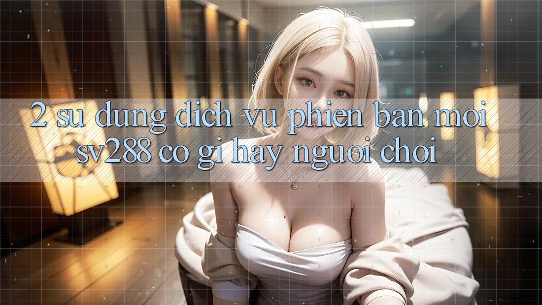 2. Sử dụng Dịch Vụ Phiên bản mới sv288: Có Gì Hay Người Chơi? 2. Sử dụng Dịch Vụ Phiên bản mới sv288: Có Gì Hay Người Chơi?