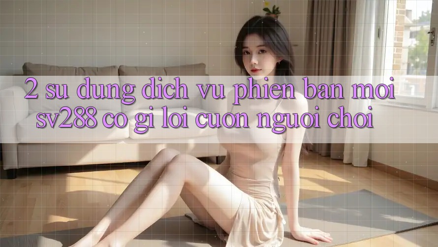 2. Sử dụng Dịch Vụ Phiên bản mới sv288: Có Gì Lôi cuốn Người Chơi? 2. Sử dụng Dịch Vụ Phiên bản mới sv288: Có Gì Lôi cuốn Người Chơi?