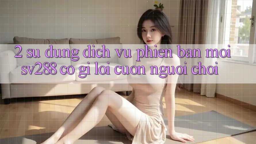 2. Sử dụng Dịch Vụ Phiên bản mới sv288: Có Gì Lôi cuốn Người Chơi? 2. Sử dụng Dịch Vụ Phiên bản mới sv288: Có Gì Lôi cuốn Người Chơi?