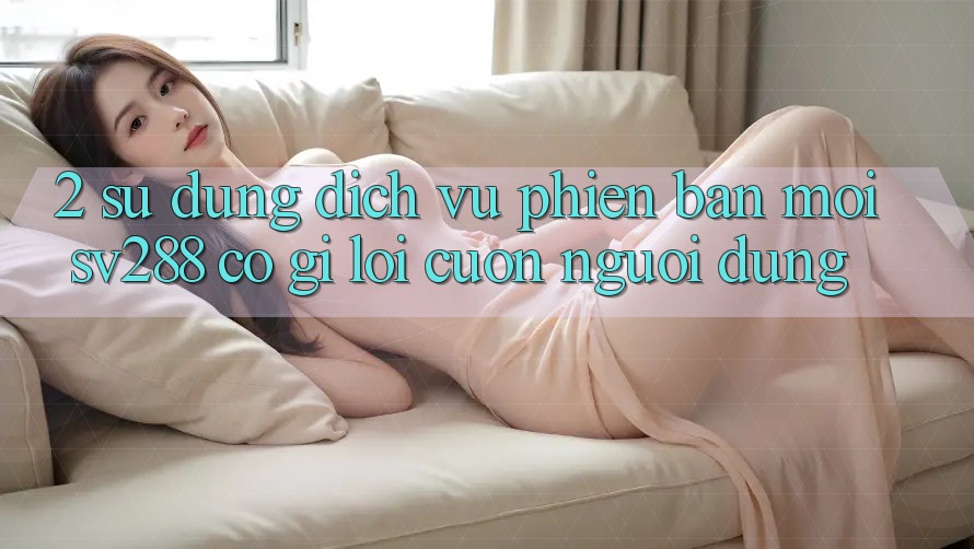 2. Sử dụng Dịch Vụ Phiên bản mới sv288: Có Gì Lôi cuốn Người dùng? 2. Sử dụng Dịch Vụ Phiên bản mới sv288: Có Gì Lôi cuốn Người dùng?