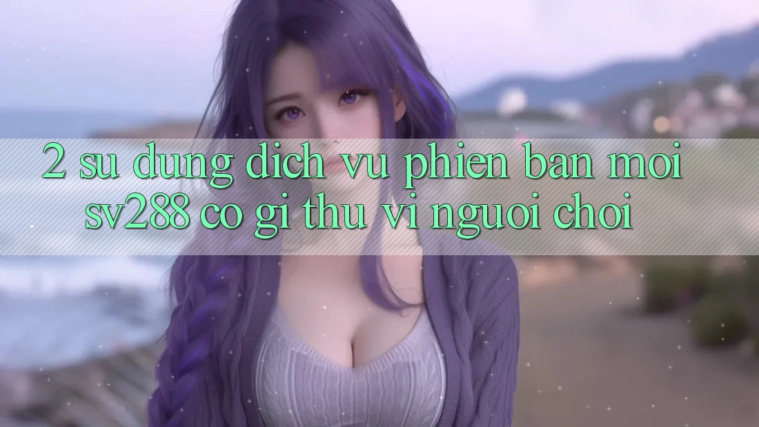 2. Sử dụng Dịch Vụ Phiên bản mới sv288: Có Gì Thú vị Người Chơi? 2. Sử dụng Dịch Vụ Phiên bản mới sv288: Có Gì Thú vị Người Chơi?
