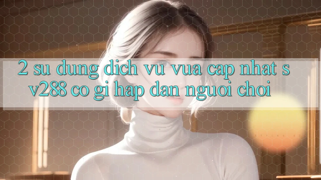 2. Sử dụng Dịch Vụ Vừa cập nhật sv288: Có Gì Hấp dẫn Người Chơi?
