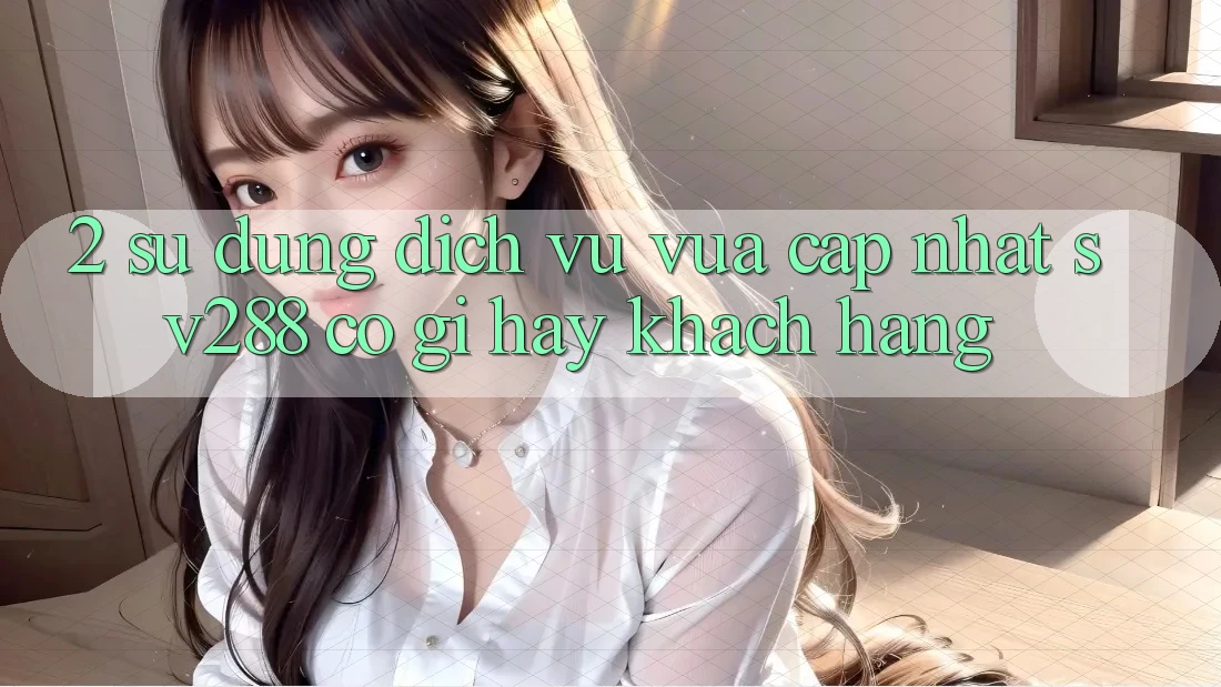 2. Sử dụng Dịch Vụ Vừa cập nhật sv288: Có Gì Hay Khách hàng?