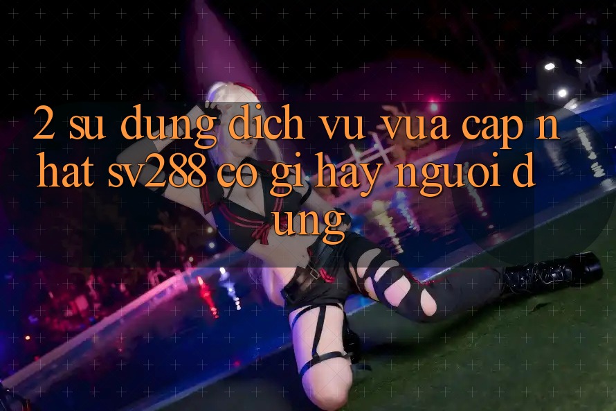2. Sử dụng Dịch Vụ Vừa cập nhật sv288: Có Gì Hay Người dùng?