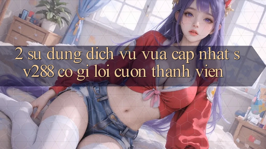 2. Sử dụng Dịch Vụ Vừa cập nhật sv288: Có Gì Lôi cuốn Thành viên? 2. Sử dụng Dịch Vụ Vừa cập nhật sv288: Có Gì Lôi cuốn Thành viên?
