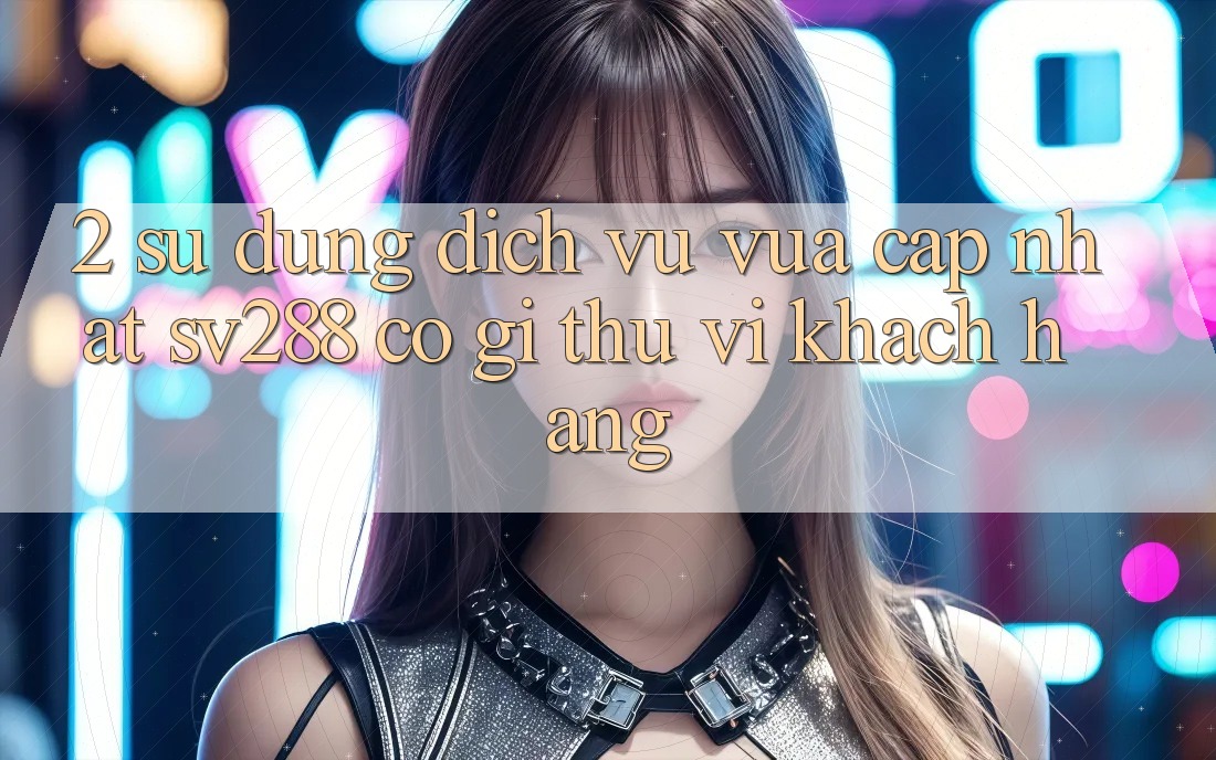 2. Sử dụng Dịch Vụ Vừa cập nhật sv288: Có Gì Thú vị Khách hàng? 2. Sử dụng Dịch Vụ Vừa cập nhật sv288: Có Gì Thú vị Khách hàng?