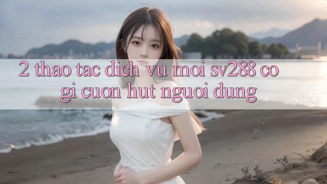 2. Thao tác Dịch Vụ Mới sv288: Có Gì Cuốn Hút Người dùng? 2. Thao tác Dịch Vụ Mới sv288: Có Gì Cuốn Hút Người dùng?
