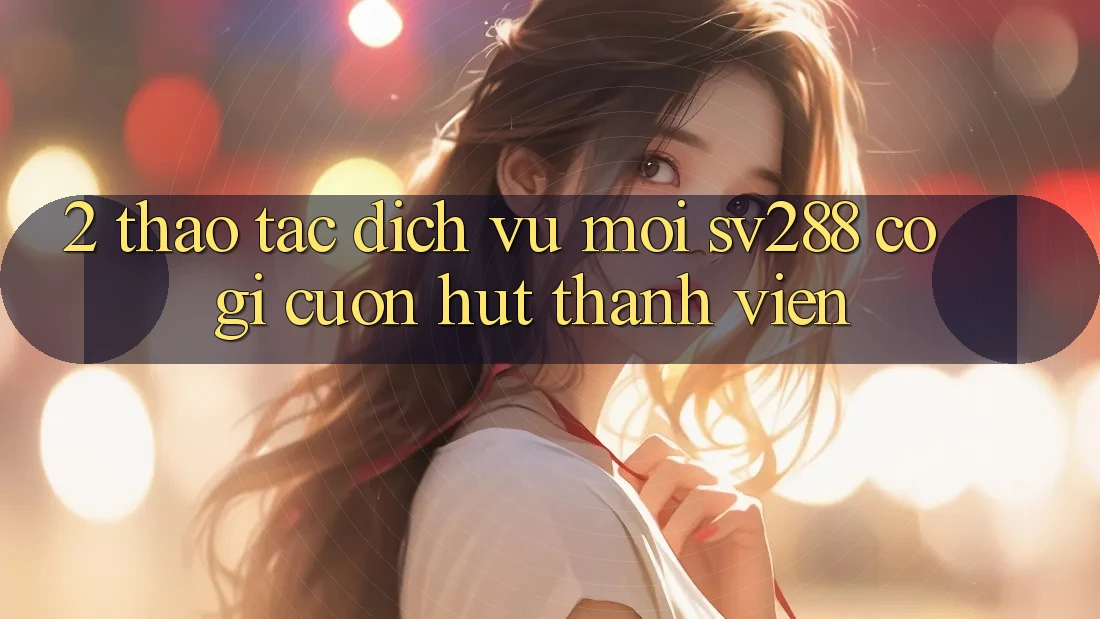 2. Thao tác Dịch Vụ Mới sv288: Có Gì Cuốn Hút Thành viên? 2. Thao tác Dịch Vụ Mới sv288: Có Gì Cuốn Hút Thành viên?
