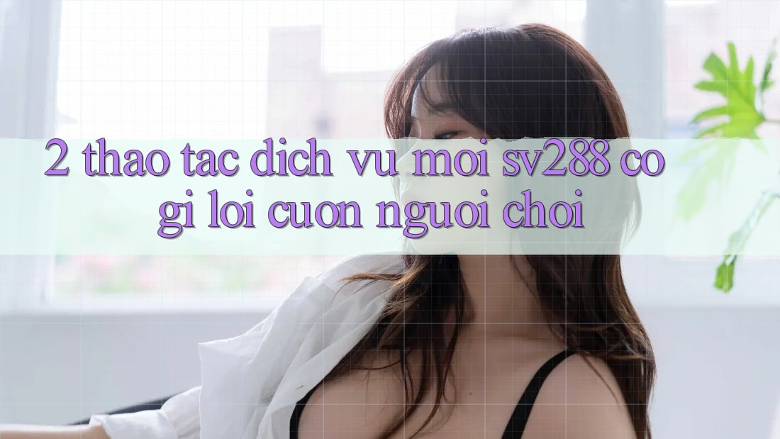 2. Thao tác Dịch Vụ Mới sv288: Có Gì Lôi cuốn Người Chơi?