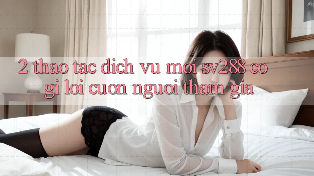2. Thao tác Dịch Vụ Mới sv288: Có Gì Lôi cuốn Người tham gia? 2. Thao tác Dịch Vụ Mới sv288: Có Gì Lôi cuốn Người tham gia?