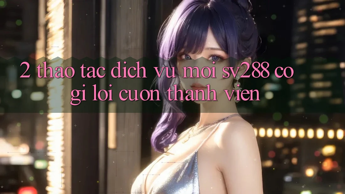 2. Thao tác Dịch Vụ Mới sv288: Có Gì Lôi cuốn Thành viên? 2. Thao tác Dịch Vụ Mới sv288: Có Gì Lôi cuốn Thành viên?