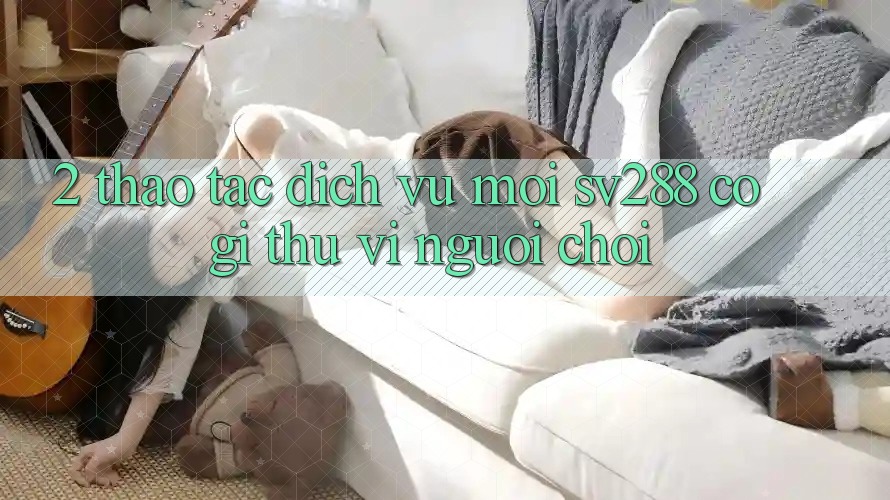 2. Thao tác Dịch Vụ Mới sv288: Có Gì Thú vị Người Chơi? 2. Thao tác Dịch Vụ Mới sv288: Có Gì Thú vị Người Chơi?