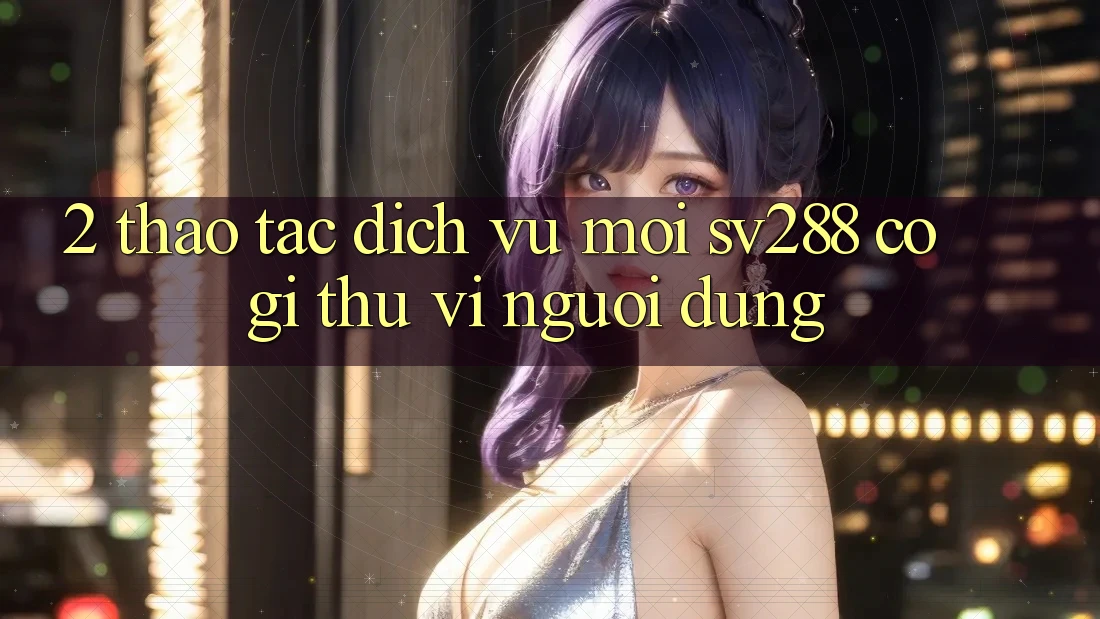 2. Thao tác Dịch Vụ Mới sv288: Có Gì Thú vị Người dùng? 2. Thao tác Dịch Vụ Mới sv288: Có Gì Thú vị Người dùng?