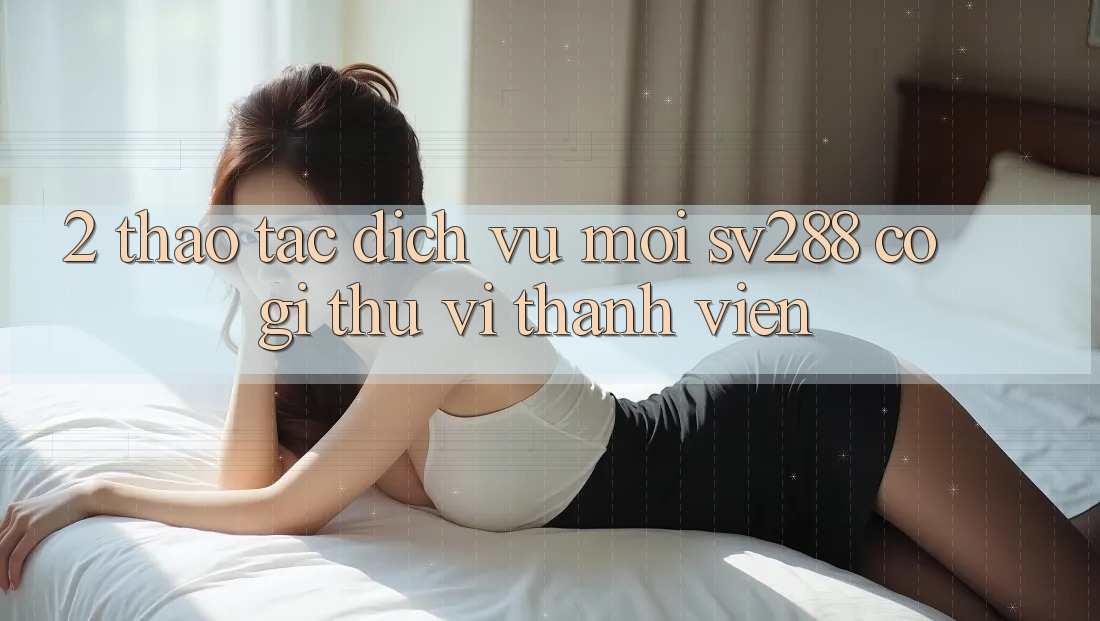 2. Thao tác Dịch Vụ Mới sv288: Có Gì Thú vị Thành viên? 2. Thao tác Dịch Vụ Mới sv288: Có Gì Thú vị Thành viên?