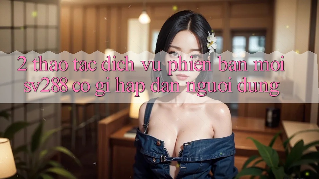 2. Thao tác Dịch Vụ Phiên bản mới sv288: Có Gì Hấp dẫn Người dùng? 2. Thao tác Dịch Vụ Phiên bản mới sv288: Có Gì Hấp dẫn Người dùng?
