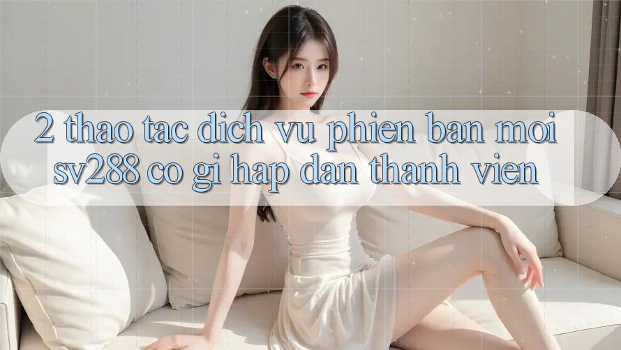 2. Thao tác Dịch Vụ Phiên bản mới sv288: Có Gì Hấp dẫn Thành viên? 2. Thao tác Dịch Vụ Phiên bản mới sv288: Có Gì Hấp dẫn Thành viên?