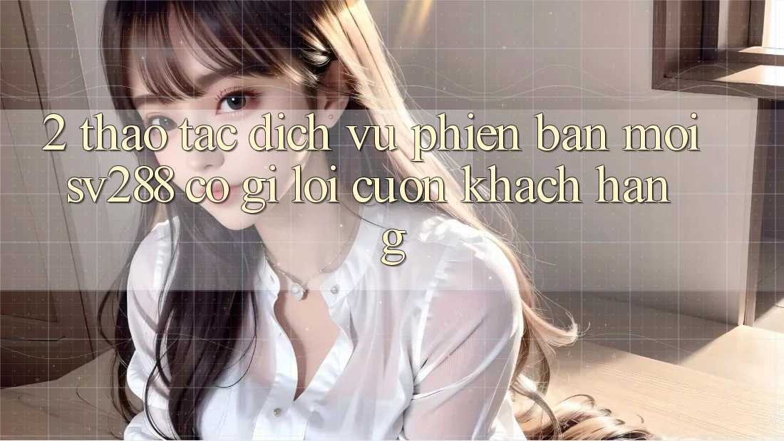 2. Thao tác Dịch Vụ Phiên bản mới sv288: Có Gì Lôi cuốn Khách hàng? 2. Thao tác Dịch Vụ Phiên bản mới sv288: Có Gì Lôi cuốn Khách hàng?