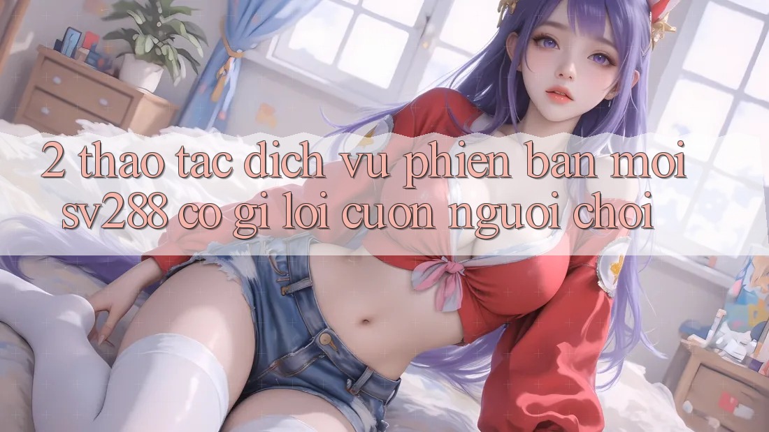 2. Thao tác Dịch Vụ Phiên bản mới sv288: Có Gì Lôi cuốn Người Chơi? 2. Thao tác Dịch Vụ Phiên bản mới sv288: Có Gì Lôi cuốn Người Chơi?