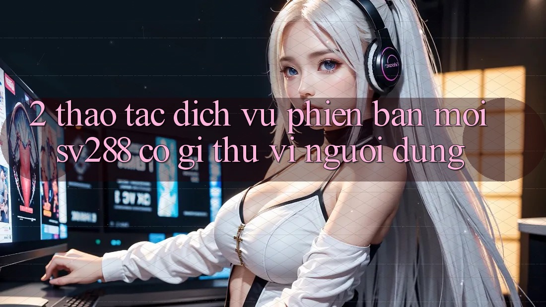 2. Thao tác Dịch Vụ Phiên bản mới sv288: Có Gì Thú vị Người dùng?
