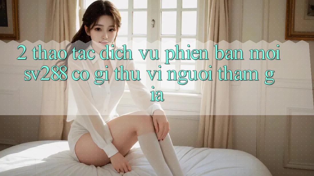 2. Thao tác Dịch Vụ Phiên bản mới sv288: Có Gì Thú vị Người tham gia?