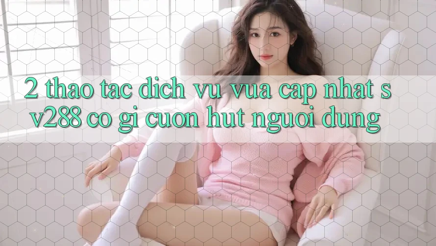 2. Thao tác Dịch Vụ Vừa cập nhật sv288: Có Gì Cuốn Hút Người dùng?