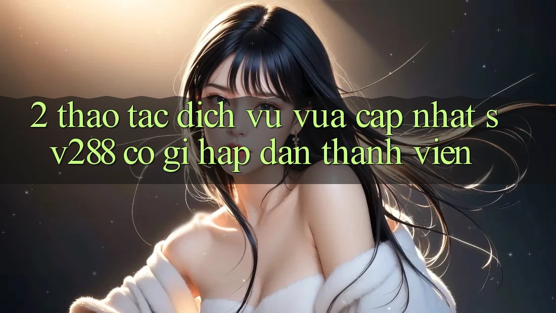 2. Thao tác Dịch Vụ Vừa cập nhật sv288: Có Gì Hấp dẫn Thành viên? 2. Thao tác Dịch Vụ Vừa cập nhật sv288: Có Gì Hấp dẫn Thành viên?