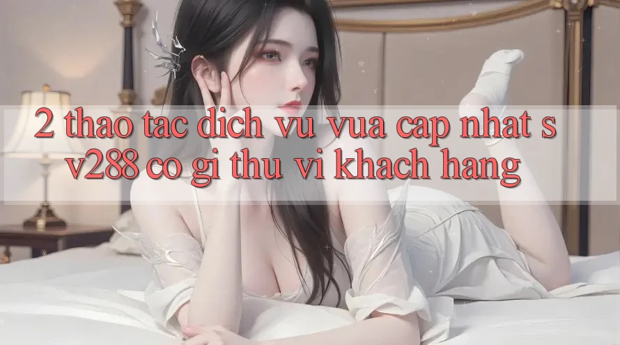 2. Thao tác Dịch Vụ Vừa cập nhật sv288: Có Gì Thú vị Khách hàng?
