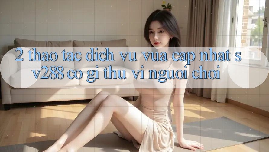 2. Thao tác Dịch Vụ Vừa cập nhật sv288: Có Gì Thú vị Người Chơi? 2. Thao tác Dịch Vụ Vừa cập nhật sv288: Có Gì Thú vị Người Chơi?