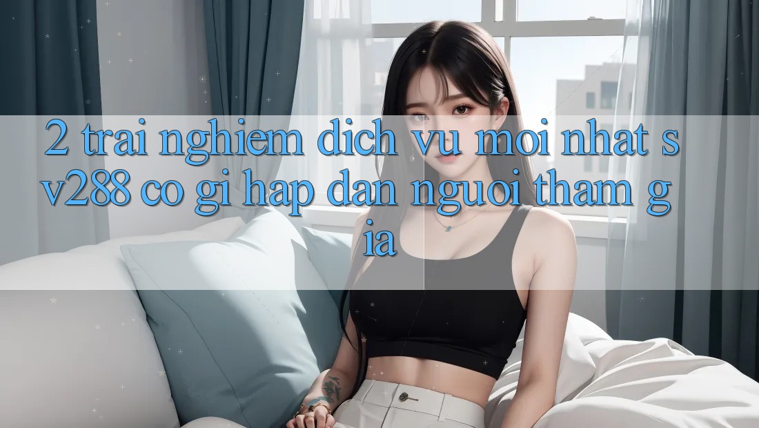 2. Trải nghiệm Dịch Vụ Mới nhất sv288: Có Gì Hấp dẫn Người tham gia? 2. Trải nghiệm Dịch Vụ Mới nhất sv288: Có Gì Hấp dẫn Người tham gia?